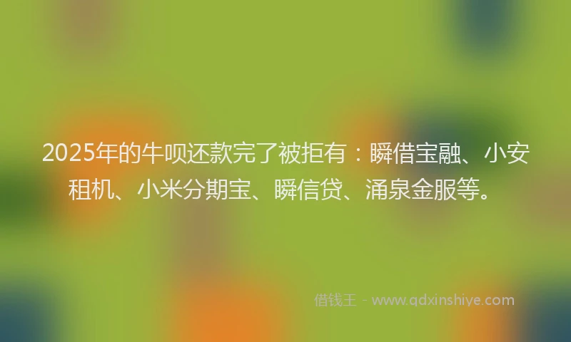 2025年的牛呗还款完了被拒有：瞬借宝融、小安租机、小米分期宝、瞬信贷、涌泉金服等。
