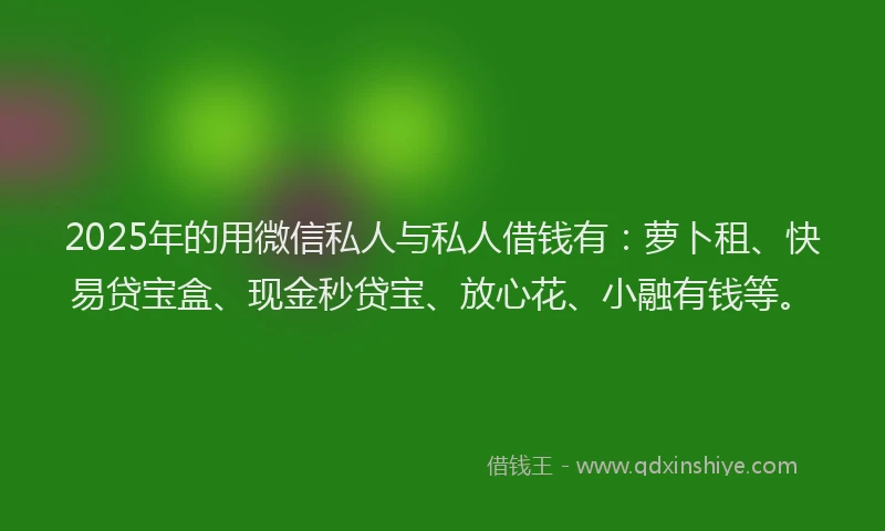 2025年的用微信私人与私人借钱有：萝卜租、快易贷宝盒、现金秒贷宝、放心花、小融有钱等。