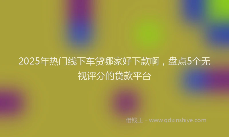 2025年热门线下车贷哪家好下款啊，盘点5个无视评分的贷款平台