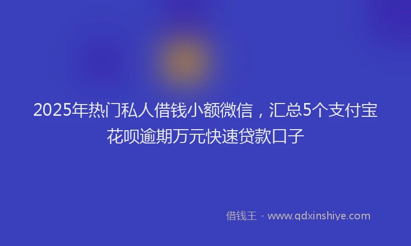 2025年热门私人借钱小额微信，汇总5个支付宝花呗逾期万元快速贷款口子