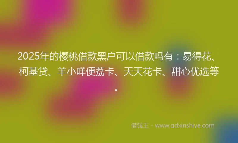 2025年的樱桃借款黑户可以借款吗有：易得花、柯基贷、羊小咩便荔卡、天天花卡、甜心优选等。