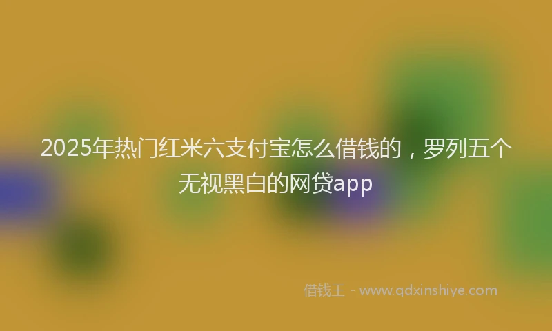 2025年热门红米六支付宝怎么借钱的，罗列五个无视黑白的网贷app