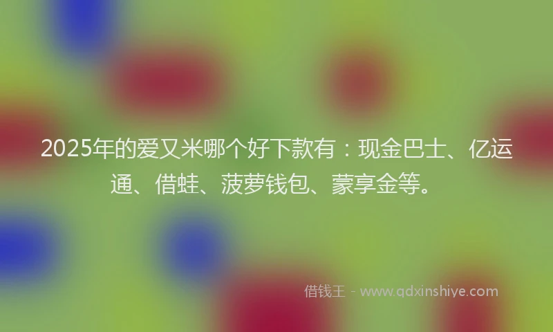 2025年的爱又米哪个好下款有：现金巴士、亿运通、借蛙、菠萝钱包、蒙享金等。