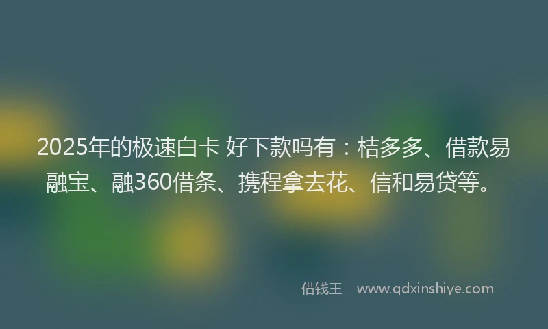 2025年的极速白卡 好下款吗有：桔多多、借款易融宝、融360借条、携程拿去花、信和易贷等。
