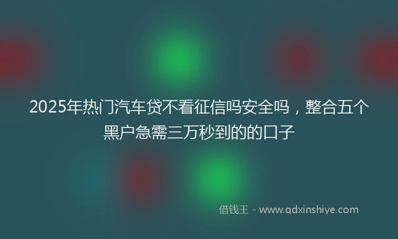 2025年热门汽车贷不看征信吗安全吗，整合五个黑户急需三万秒到的的口子