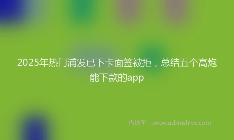 2025年热门浦发已下卡面签被拒，总结五个高炮能下款的app