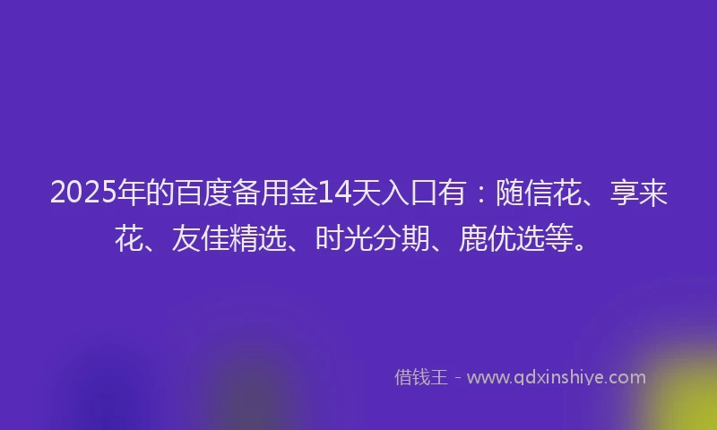 2025年的百度备用金14天入口有：随信花、享来花、友佳精选、时光分期、鹿优选等。