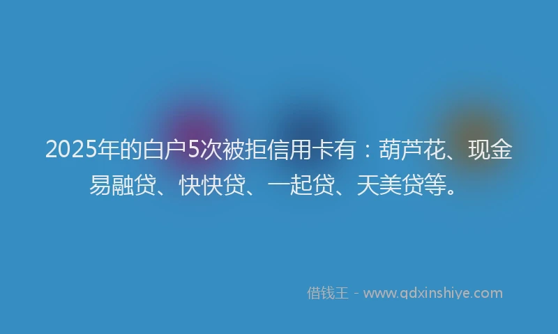 2025年的白户5次被拒信用卡有：葫芦花、现金易融贷、快快贷、一起贷、天美贷等。