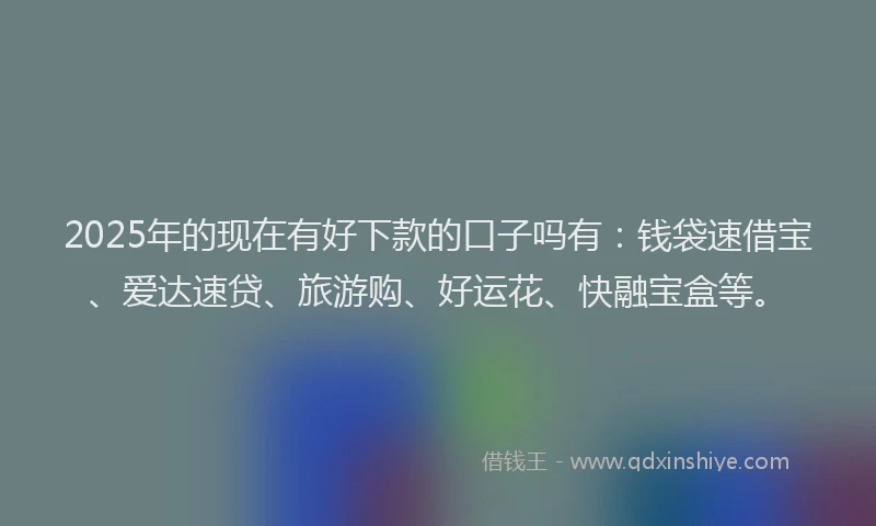 2025年的现在有好下款的口子吗有：钱袋速借宝、爱达速贷、旅游购、好运花、快融宝盒等。