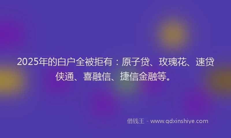 2025年的白户全被拒有：原子贷、玫瑰花、速贷侠通、喜融信、捷信金融等。