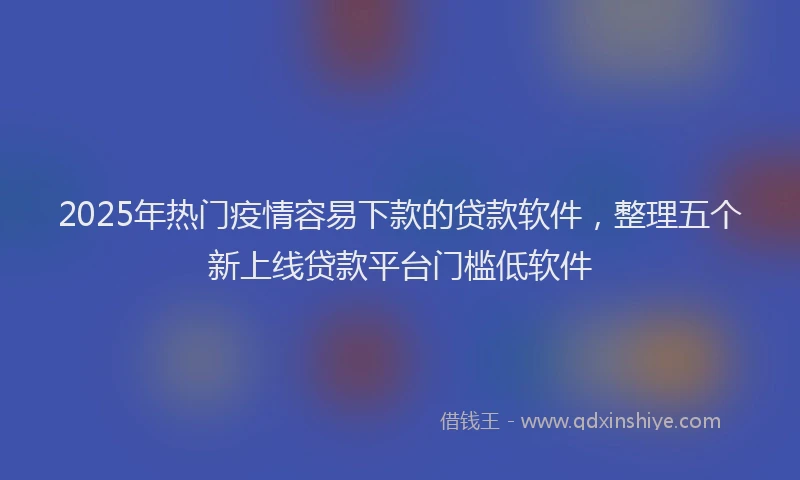 2025年热门疫情容易下款的贷款软件，整理五个新上线贷款平台门槛低软件