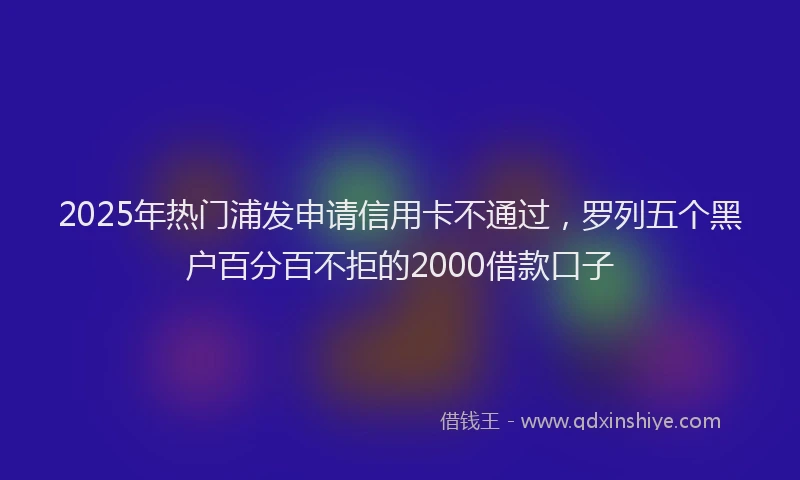2025年热门浦发申请信用卡不通过，罗列五个黑户百分百不拒的2000借款口子