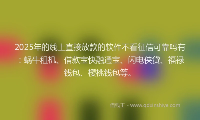 2025年的线上直接放款的软件不看征信可靠吗有：蜗牛租机、借款宝快融通宝、闪电侠贷、福禄钱包、樱桃钱包等。