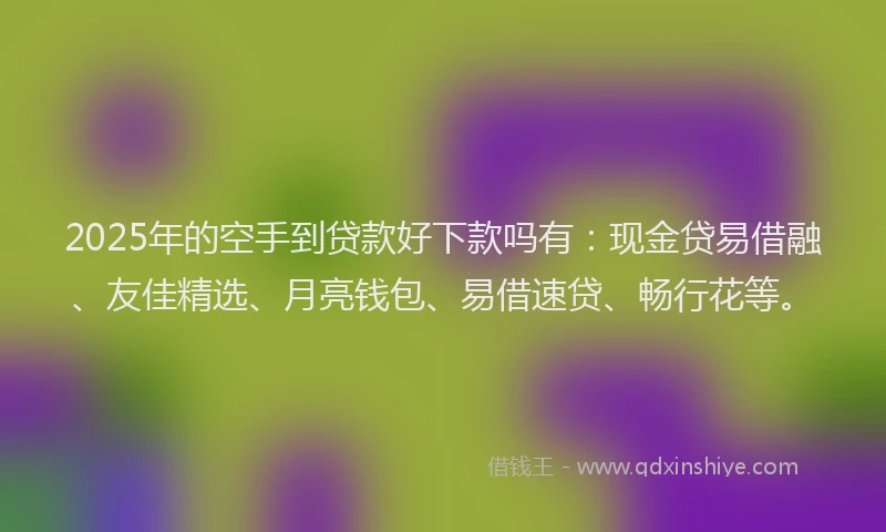 2025年的空手到贷款好下款吗有：现金贷易借融、友佳精选、月亮钱包、易借速贷、畅行花等。