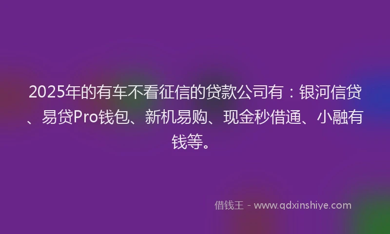 2025年的有车不看征信的贷款公司有：银河信贷、易贷Pro钱包、新机易购、现金秒借通、小融有钱等。