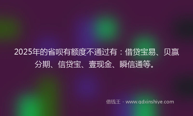 2025年的省呗有额度不通过有：借贷宝易、贝赢分期、信贷宝、壹现金、瞬信通等。