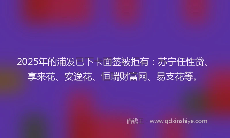 2025年的浦发已下卡面签被拒有：苏宁任性贷、享来花、安逸花、恒瑞财富网、易支花等。