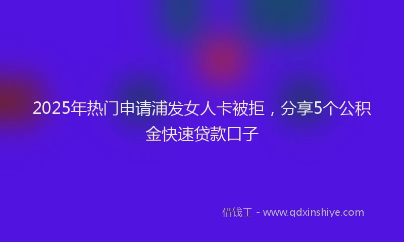 2025年热门申请浦发女人卡被拒，分享5个公积金快速贷款口子