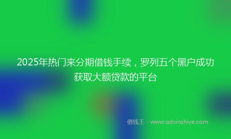 2025年热门来分期借钱手续，罗列五个黑户成功获取大额贷款的平台