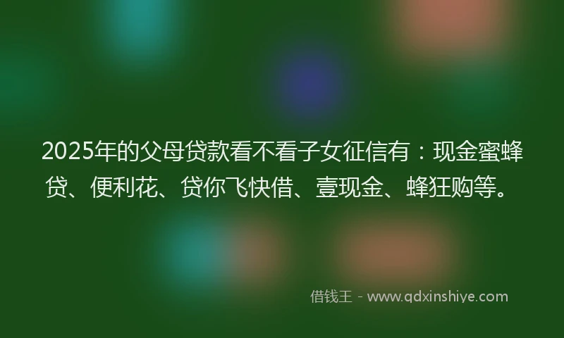 2025年的父母贷款看不看子女征信有：现金蜜蜂贷、便利花、贷你飞快借、壹现金、蜂狂购等。