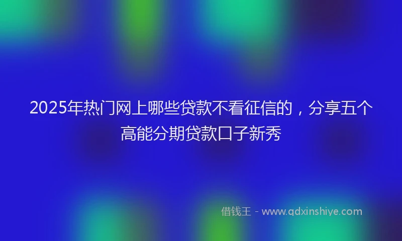 2025年热门网上哪些贷款不看征信的，分享五个高能分期贷款口子新秀