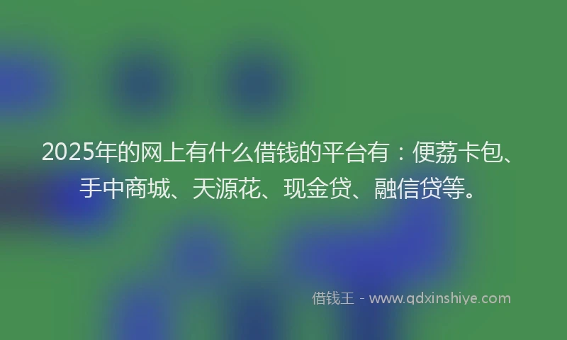 2025年的网上有什么借钱的平台有：便荔卡包、手中商城、天源花、现金贷、融信贷等。