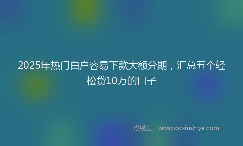 2025年热门白户容易下款大额分期，汇总五个轻松贷10万的口子
