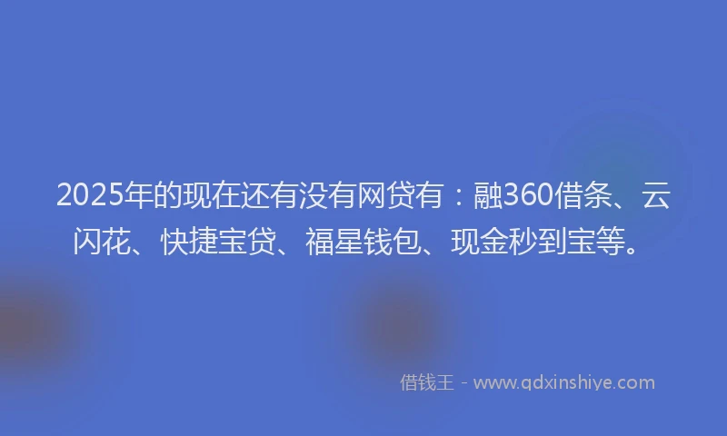 2025年的现在还有没有网贷有：融360借条、云闪花、快捷宝贷、福星钱包、现金秒到宝等。
