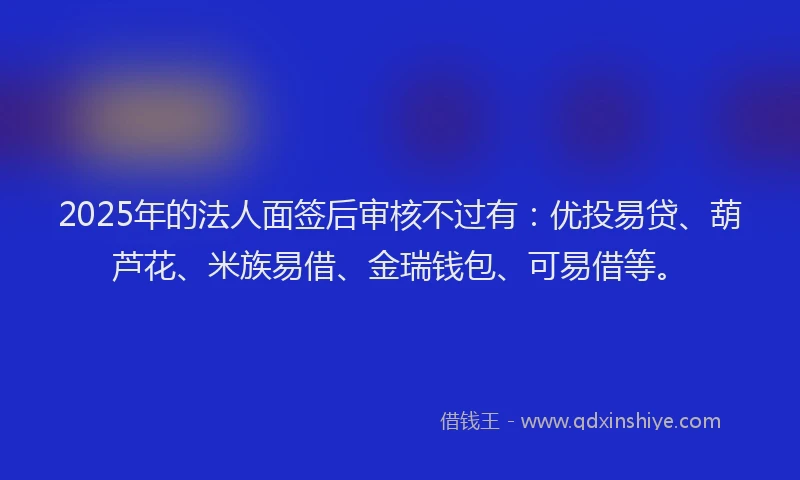 2025年的法人面签后审核不过有：优投易贷、葫芦花、米族易借、金瑞钱包、可易借等。