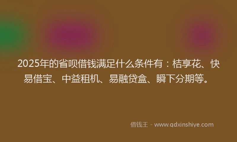2025年的省呗借钱满足什么条件有：桔享花、快易借宝、中益租机、易融贷盒、瞬下分期等。