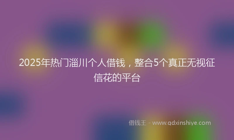 2025年热门淄川个人借钱，整合5个真正无视征信花的平台