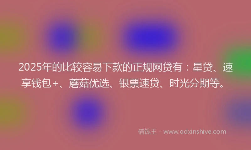 2025年的比较容易下款的正规网贷有：星贷、速享钱包+、蘑菇优选、银票速贷、时光分期等。