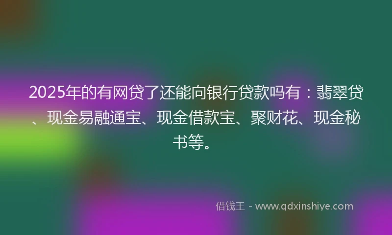 2025年的有网贷了还能向银行贷款吗有：翡翠贷、现金易融通宝、现金借款宝、聚财花、现金秘书等。