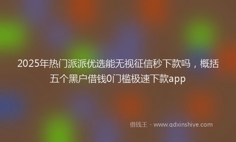 2025年热门派派优选能无视征信秒下款吗，概括五个黑户借钱0门槛极速下款app