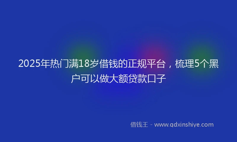 2025年热门满18岁借钱的正规平台，梳理5个黑户可以做大额贷款口子