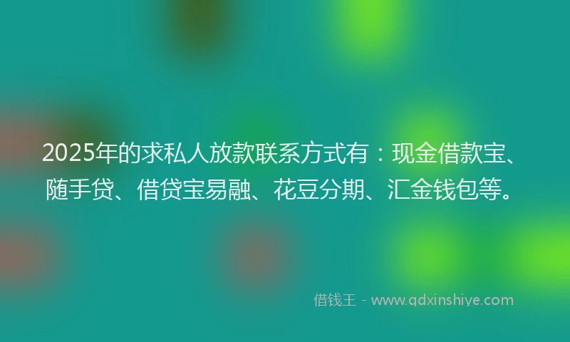 2025年的求私人放款联系方式有：现金借款宝、随手贷、借贷宝易融、花豆分期、汇金钱包等。