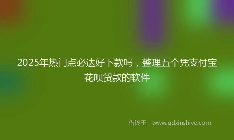 2025年热门点必达好下款吗，整理五个凭支付宝花呗贷款的软件