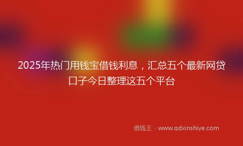 2025年热门用钱宝借钱利息，汇总五个最新网贷口子今日整理这五个平台