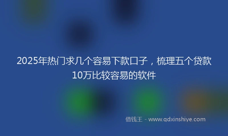 2025年热门求几个容易下款口子，梳理五个贷款10万比较容易的软件