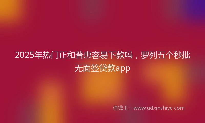 2025年热门正和普惠容易下款吗，罗列五个秒批无面签贷款app