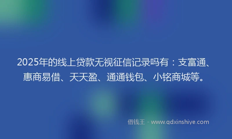 2025年的线上贷款无视征信记录吗有：支富通、惠商易借、天天盈、通通钱包、小铭商城等。
