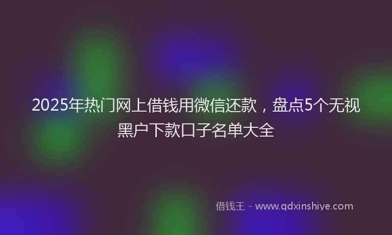 2025年热门网上借钱用微信还款，盘点5个无视黑户下款口子名单大全