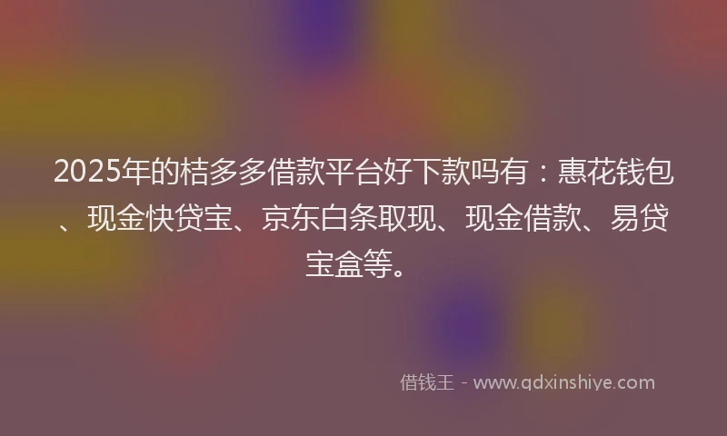 2025年的桔多多借款平台好下款吗有：惠花钱包、现金快贷宝、京东白条取现、现金借款、易贷宝盒等。