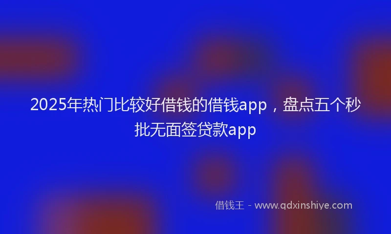 2025年热门比较好借钱的借钱app，盘点五个秒批无面签贷款app