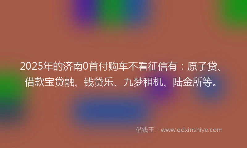 2025年的济南0首付购车不看征信有：原子贷、借款宝贷融、钱贷乐、九梦租机、陆金所等。