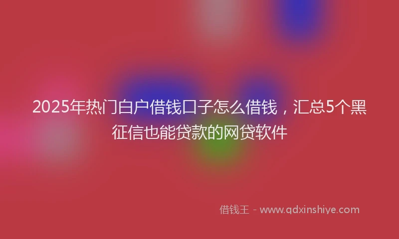2025年热门白户借钱口子怎么借钱，汇总5个黑征信也能贷款的网贷软件