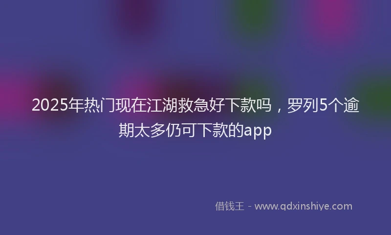 2025年热门现在江湖救急好下款吗，罗列5个逾期太多仍可下款的app