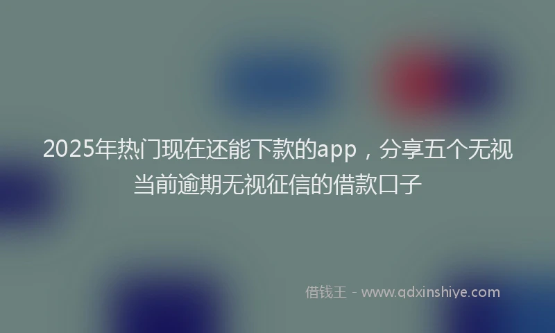 2025年热门现在还能下款的app，分享五个无视当前逾期无视征信的借款口子