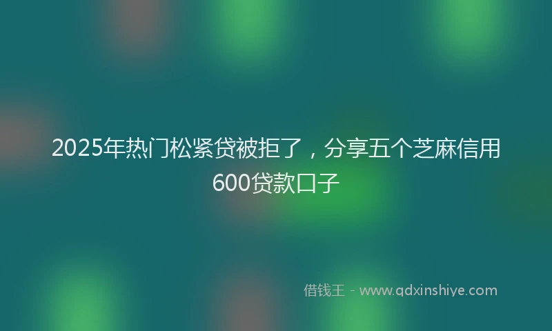 2025年热门松紧贷被拒了，分享五个芝麻信用600贷款口子