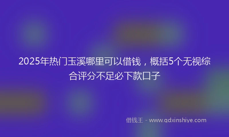 2025年热门玉溪哪里可以借钱，概括5个无视综合评分不足必下款口子
